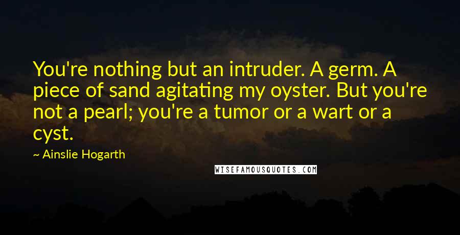 Ainslie Hogarth Quotes: You're nothing but an intruder. A germ. A piece of sand agitating my oyster. But you're not a pearl; you're a tumor or a wart or a cyst.