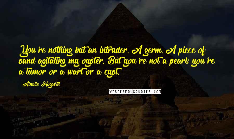 Ainslie Hogarth Quotes: You're nothing but an intruder. A germ. A piece of sand agitating my oyster. But you're not a pearl; you're a tumor or a wart or a cyst.