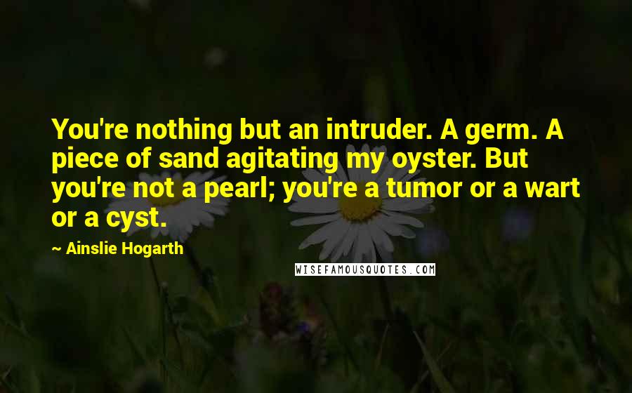 Ainslie Hogarth Quotes: You're nothing but an intruder. A germ. A piece of sand agitating my oyster. But you're not a pearl; you're a tumor or a wart or a cyst.