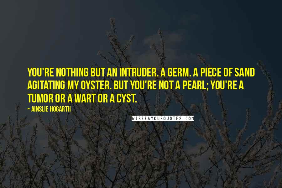 Ainslie Hogarth Quotes: You're nothing but an intruder. A germ. A piece of sand agitating my oyster. But you're not a pearl; you're a tumor or a wart or a cyst.