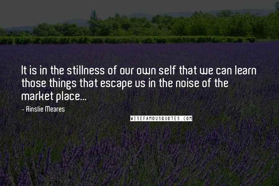 Ainslie Meares Quotes: It is in the stillness of our own self that we can learn those things that escape us in the noise of the market place...