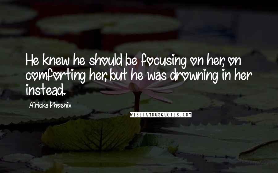 Airicka Phoenix Quotes: He knew he should be focusing on her, on comforting her, but he was drowning in her instead.