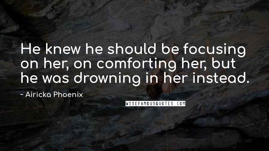 Airicka Phoenix Quotes: He knew he should be focusing on her, on comforting her, but he was drowning in her instead.