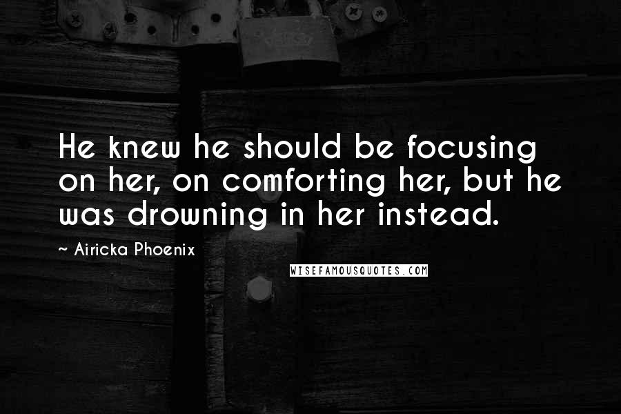 Airicka Phoenix Quotes: He knew he should be focusing on her, on comforting her, but he was drowning in her instead.