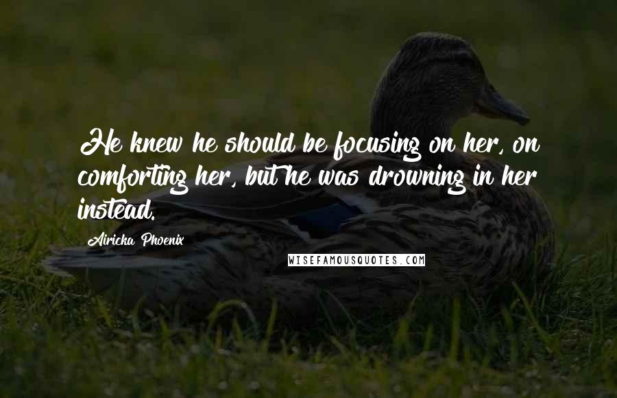 Airicka Phoenix Quotes: He knew he should be focusing on her, on comforting her, but he was drowning in her instead.