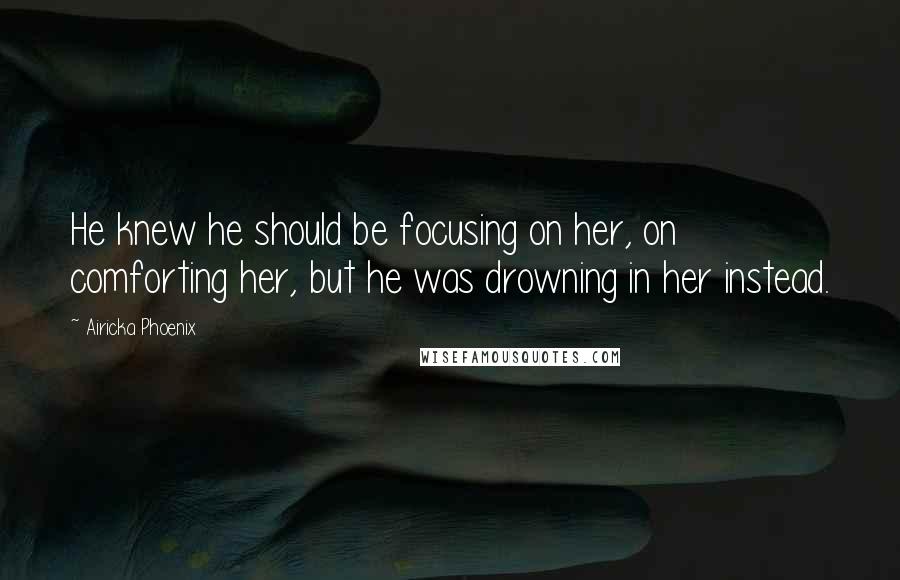 Airicka Phoenix Quotes: He knew he should be focusing on her, on comforting her, but he was drowning in her instead.