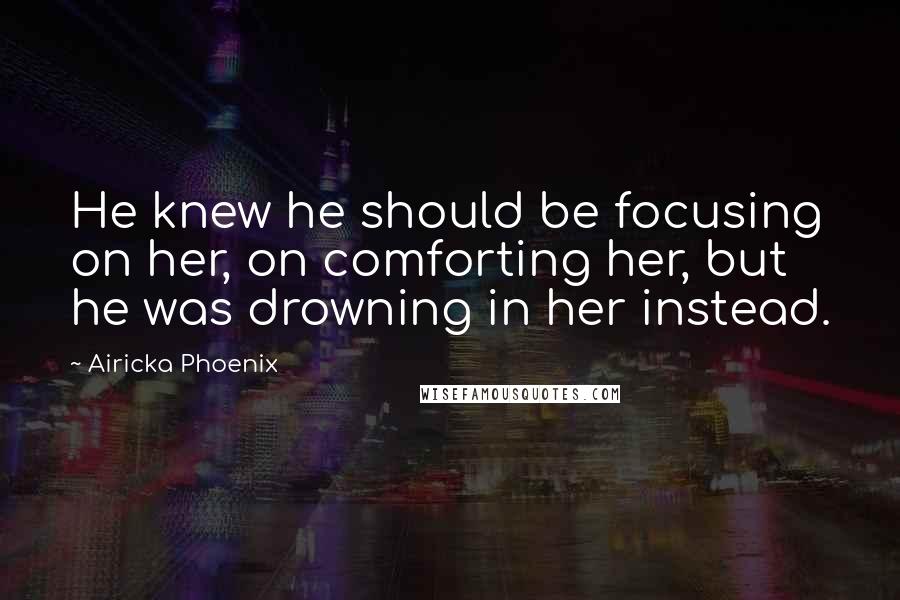 Airicka Phoenix Quotes: He knew he should be focusing on her, on comforting her, but he was drowning in her instead.