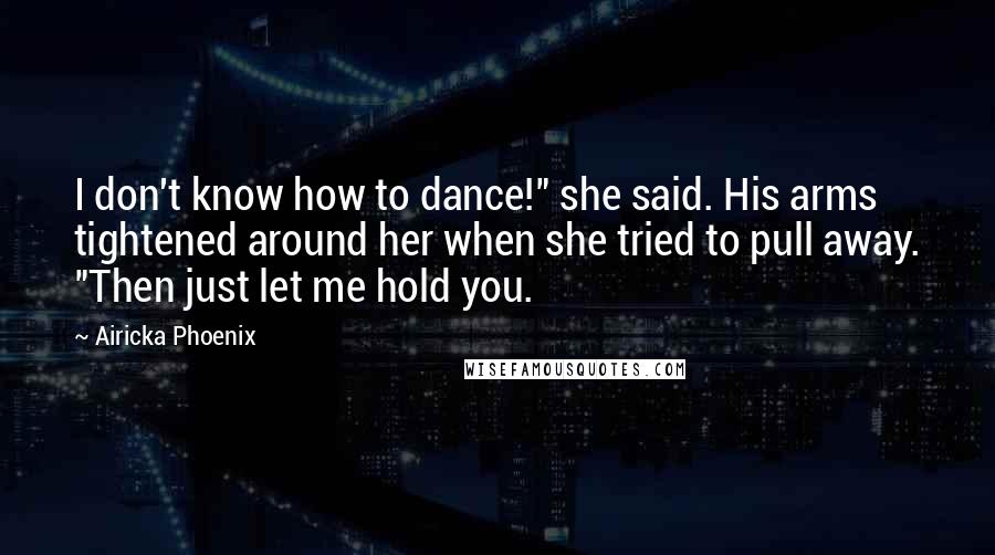 Airicka Phoenix Quotes: I don't know how to dance!" she said. His arms tightened around her when she tried to pull away. "Then just let me hold you.