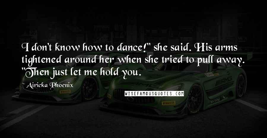 Airicka Phoenix Quotes: I don't know how to dance!" she said. His arms tightened around her when she tried to pull away. "Then just let me hold you.