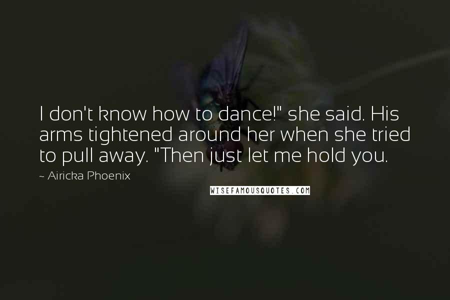 Airicka Phoenix Quotes: I don't know how to dance!" she said. His arms tightened around her when she tried to pull away. "Then just let me hold you.