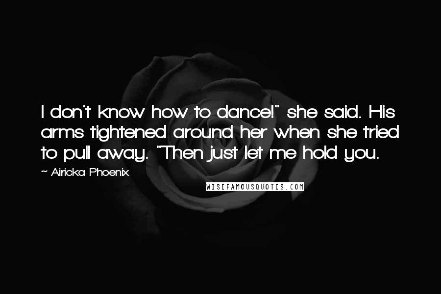 Airicka Phoenix Quotes: I don't know how to dance!" she said. His arms tightened around her when she tried to pull away. "Then just let me hold you.