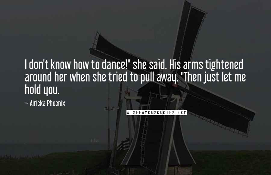 Airicka Phoenix Quotes: I don't know how to dance!" she said. His arms tightened around her when she tried to pull away. "Then just let me hold you.