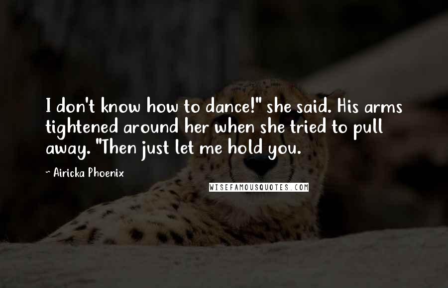 Airicka Phoenix Quotes: I don't know how to dance!" she said. His arms tightened around her when she tried to pull away. "Then just let me hold you.