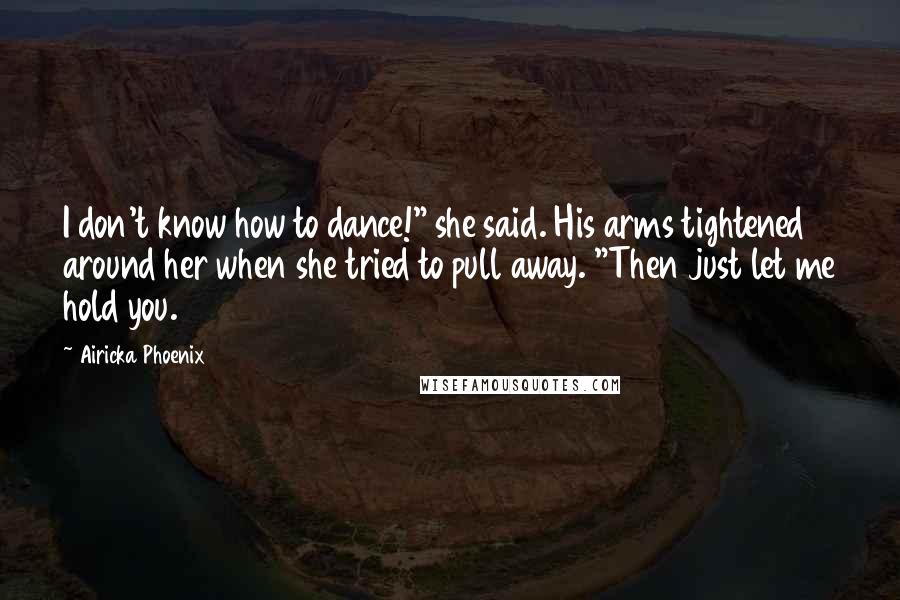 Airicka Phoenix Quotes: I don't know how to dance!" she said. His arms tightened around her when she tried to pull away. "Then just let me hold you.