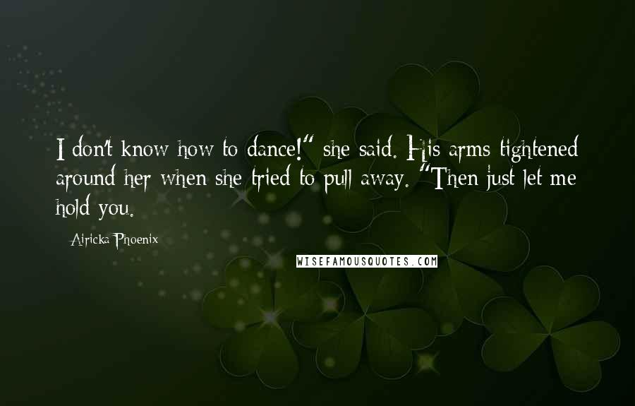 Airicka Phoenix Quotes: I don't know how to dance!" she said. His arms tightened around her when she tried to pull away. "Then just let me hold you.