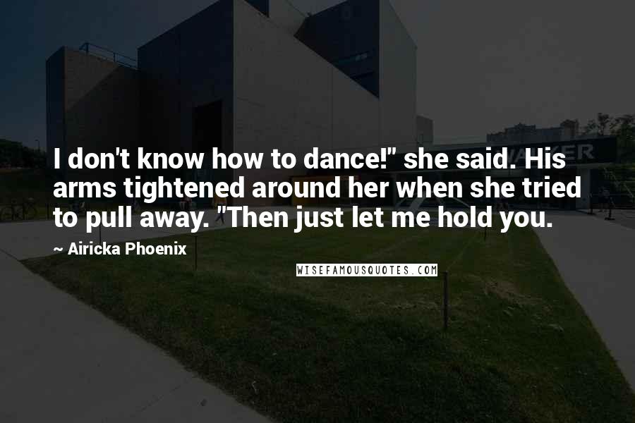 Airicka Phoenix Quotes: I don't know how to dance!" she said. His arms tightened around her when she tried to pull away. "Then just let me hold you.