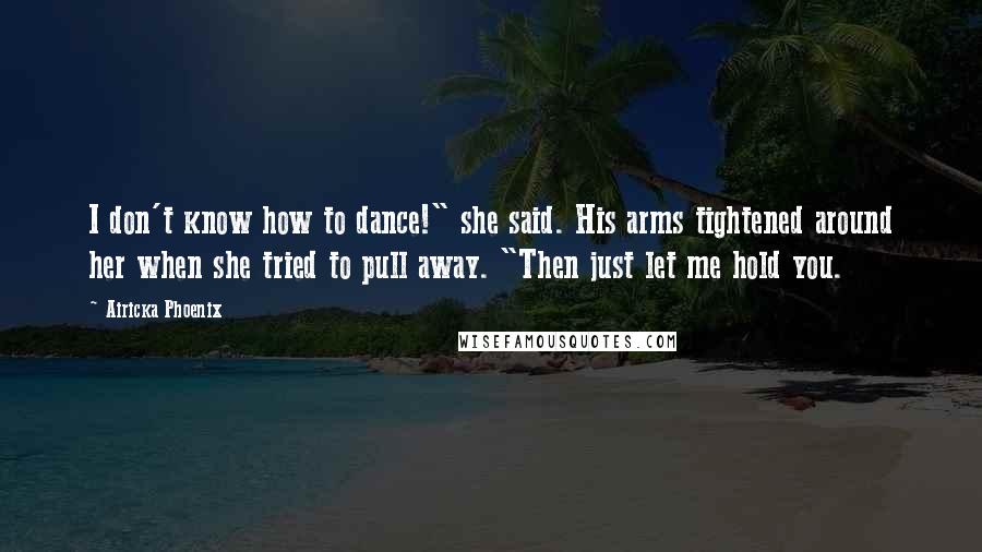 Airicka Phoenix Quotes: I don't know how to dance!" she said. His arms tightened around her when she tried to pull away. "Then just let me hold you.