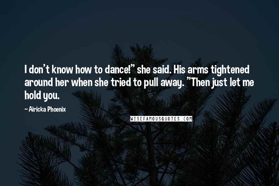 Airicka Phoenix Quotes: I don't know how to dance!" she said. His arms tightened around her when she tried to pull away. "Then just let me hold you.