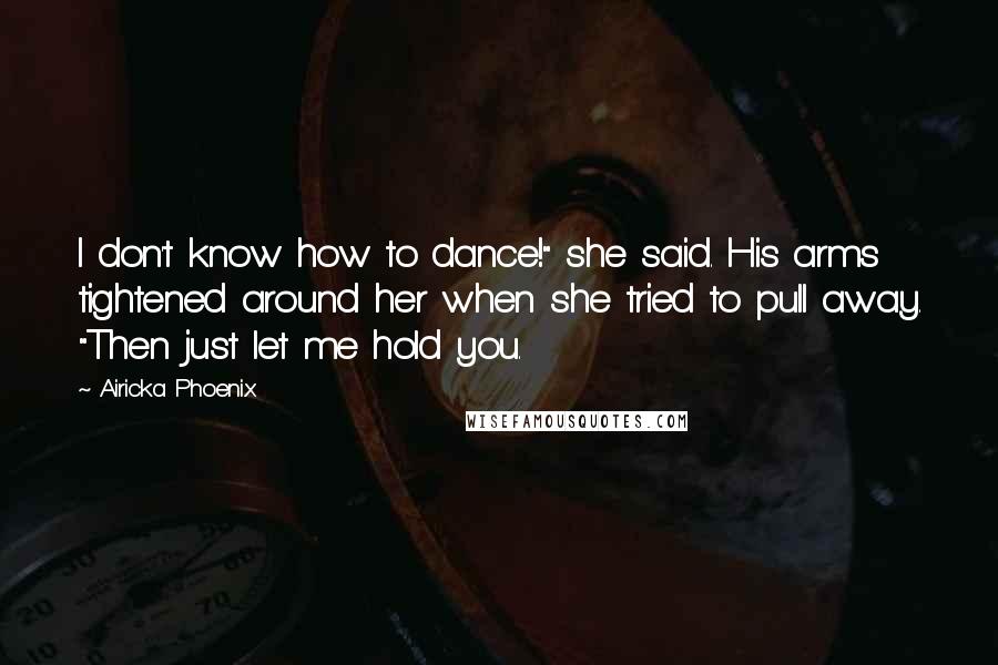 Airicka Phoenix Quotes: I don't know how to dance!" she said. His arms tightened around her when she tried to pull away. "Then just let me hold you.