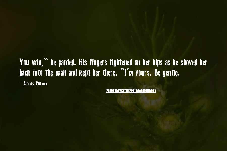 Airicka Phoenix Quotes: You win," he panted. His fingers tightened on her hips as he shoved her back into the wall and kept her there. "I'm yours. Be gentle.