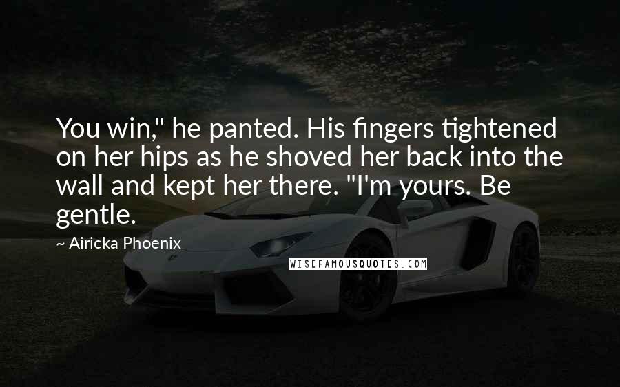 Airicka Phoenix Quotes: You win," he panted. His fingers tightened on her hips as he shoved her back into the wall and kept her there. "I'm yours. Be gentle.