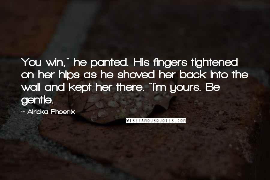 Airicka Phoenix Quotes: You win," he panted. His fingers tightened on her hips as he shoved her back into the wall and kept her there. "I'm yours. Be gentle.