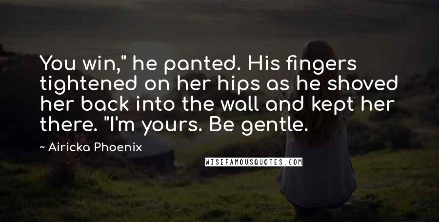 Airicka Phoenix Quotes: You win," he panted. His fingers tightened on her hips as he shoved her back into the wall and kept her there. "I'm yours. Be gentle.