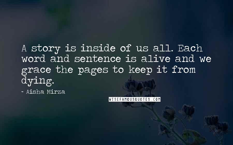 Aisha Mirza Quotes: A story is inside of us all. Each word and sentence is alive and we grace the pages to keep it from dying.