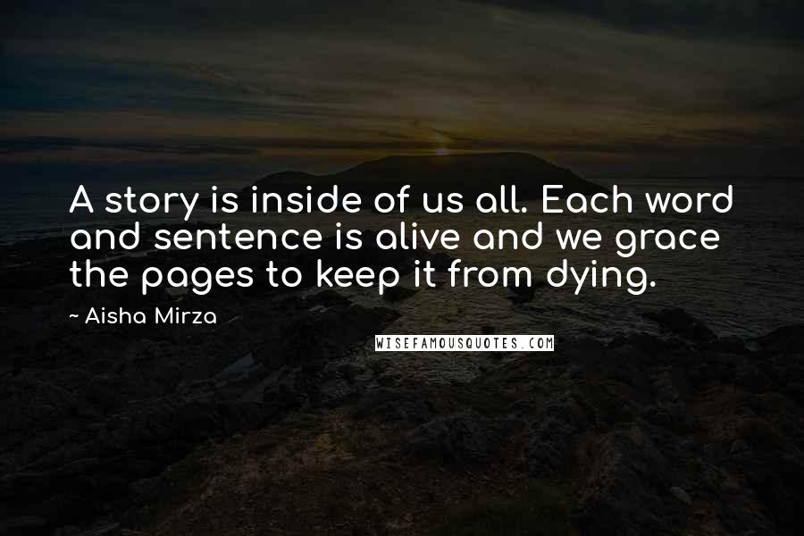 Aisha Mirza Quotes: A story is inside of us all. Each word and sentence is alive and we grace the pages to keep it from dying.