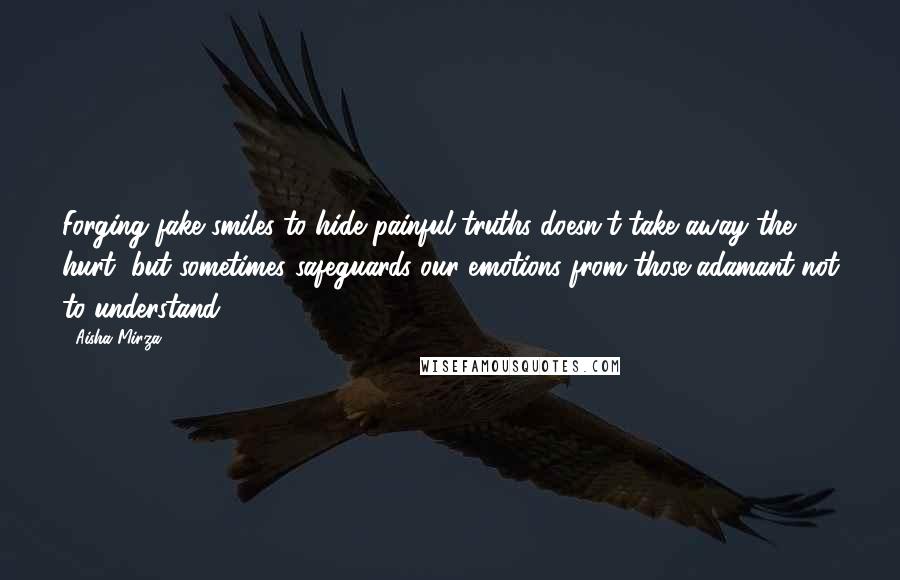 Aisha Mirza Quotes: Forging fake smiles to hide painful truths doesn't take away the hurt, but sometimes safeguards our emotions from those adamant not to understand.