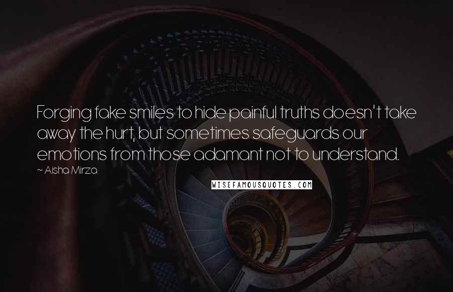 Aisha Mirza Quotes: Forging fake smiles to hide painful truths doesn't take away the hurt, but sometimes safeguards our emotions from those adamant not to understand.