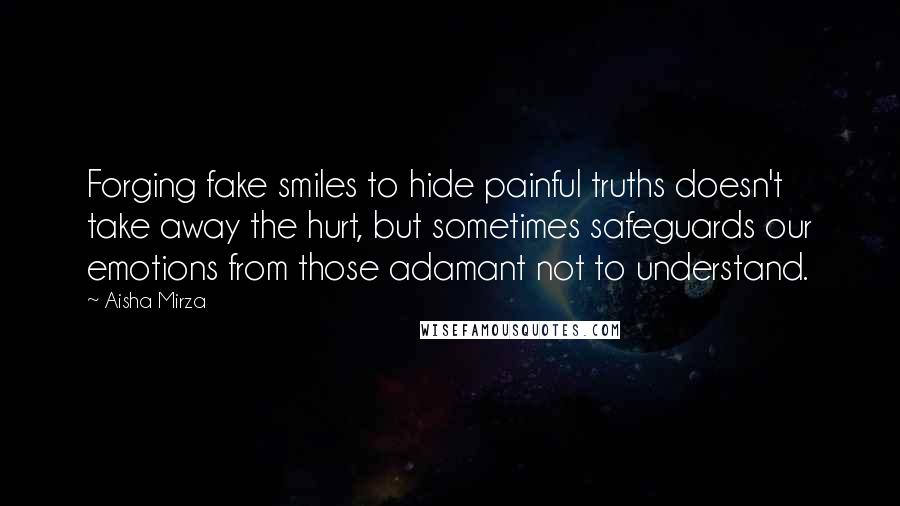 Aisha Mirza Quotes: Forging fake smiles to hide painful truths doesn't take away the hurt, but sometimes safeguards our emotions from those adamant not to understand.