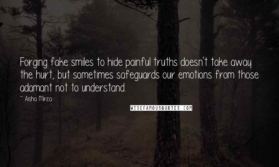 Aisha Mirza Quotes: Forging fake smiles to hide painful truths doesn't take away the hurt, but sometimes safeguards our emotions from those adamant not to understand.