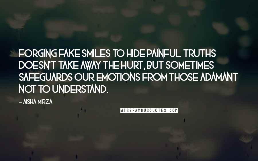 Aisha Mirza Quotes: Forging fake smiles to hide painful truths doesn't take away the hurt, but sometimes safeguards our emotions from those adamant not to understand.