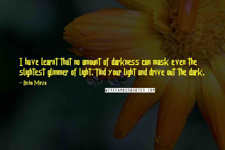 Aisha Mirza Quotes: I have learnt that no amount of darkness can mask even the slightest glimmer of light. Find your light and drive out the dark.