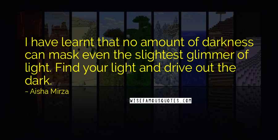 Aisha Mirza Quotes: I have learnt that no amount of darkness can mask even the slightest glimmer of light. Find your light and drive out the dark.