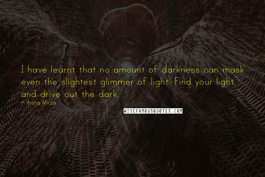 Aisha Mirza Quotes: I have learnt that no amount of darkness can mask even the slightest glimmer of light. Find your light and drive out the dark.