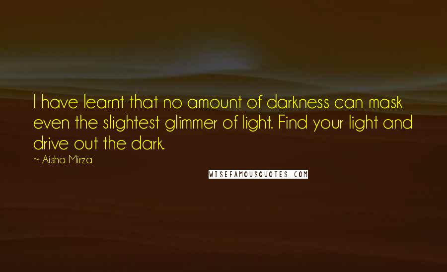 Aisha Mirza Quotes: I have learnt that no amount of darkness can mask even the slightest glimmer of light. Find your light and drive out the dark.