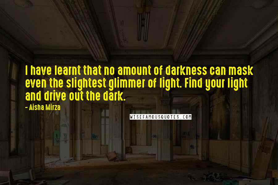 Aisha Mirza Quotes: I have learnt that no amount of darkness can mask even the slightest glimmer of light. Find your light and drive out the dark.