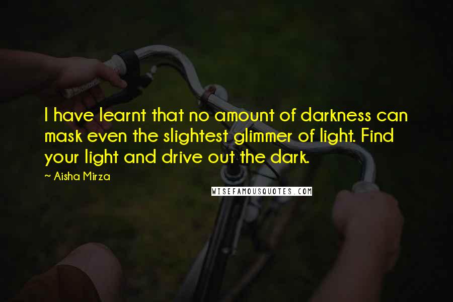 Aisha Mirza Quotes: I have learnt that no amount of darkness can mask even the slightest glimmer of light. Find your light and drive out the dark.