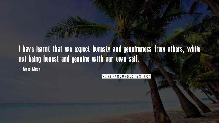 Aisha Mirza Quotes: I have learnt that we expect honesty and genuineness from others, while not being honest and genuine with our own self.