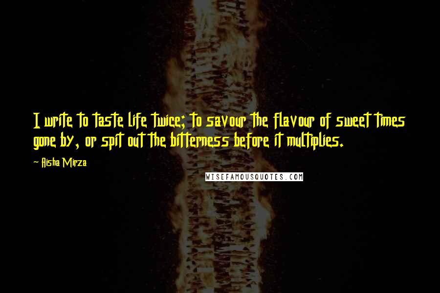 Aisha Mirza Quotes: I write to taste life twice; to savour the flavour of sweet times gone by, or spit out the bitterness before it multiplies.