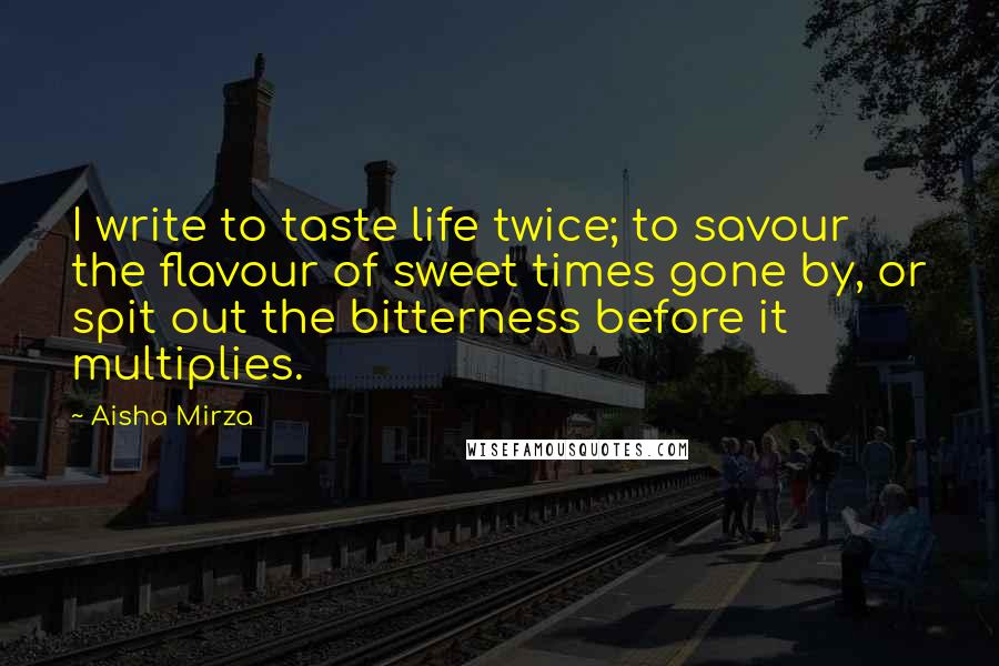 Aisha Mirza Quotes: I write to taste life twice; to savour the flavour of sweet times gone by, or spit out the bitterness before it multiplies.