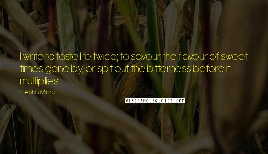 Aisha Mirza Quotes: I write to taste life twice; to savour the flavour of sweet times gone by, or spit out the bitterness before it multiplies.