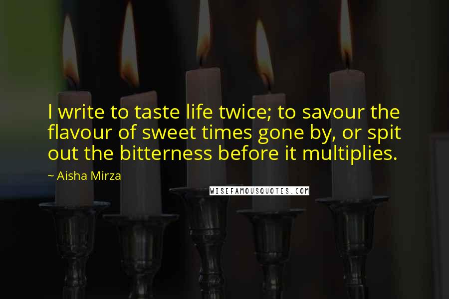 Aisha Mirza Quotes: I write to taste life twice; to savour the flavour of sweet times gone by, or spit out the bitterness before it multiplies.