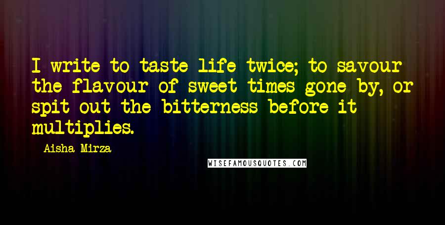 Aisha Mirza Quotes: I write to taste life twice; to savour the flavour of sweet times gone by, or spit out the bitterness before it multiplies.