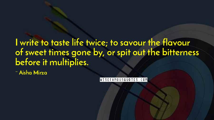 Aisha Mirza Quotes: I write to taste life twice; to savour the flavour of sweet times gone by, or spit out the bitterness before it multiplies.