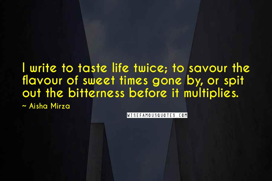Aisha Mirza Quotes: I write to taste life twice; to savour the flavour of sweet times gone by, or spit out the bitterness before it multiplies.