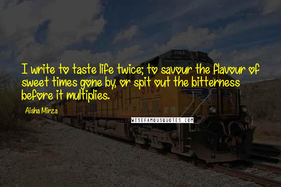 Aisha Mirza Quotes: I write to taste life twice; to savour the flavour of sweet times gone by, or spit out the bitterness before it multiplies.