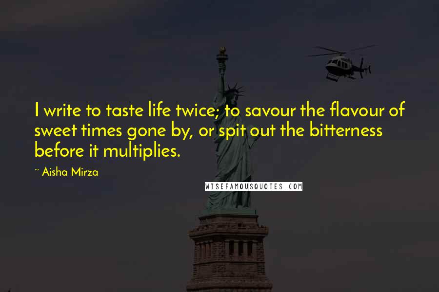 Aisha Mirza Quotes: I write to taste life twice; to savour the flavour of sweet times gone by, or spit out the bitterness before it multiplies.
